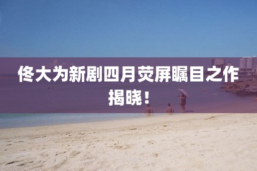佟大为新剧四月荧屏瞩目之作揭晓！