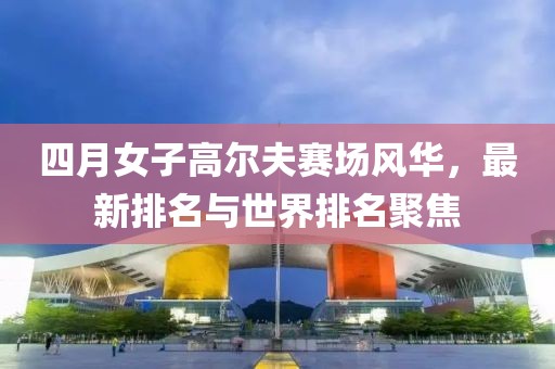 四月女子高尔夫赛场风华，最新排名与世界排名聚焦