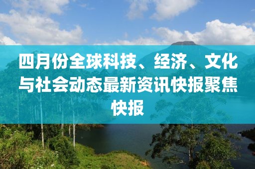 四月份全球科技、经济、文化与社会动态最新资讯快报聚焦快报