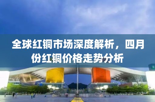 全球红铜市场深度解析，四月份红铜价格走势分析