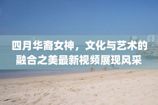 四月华裔女神，文化与艺术的融合之美最新视频展现风采