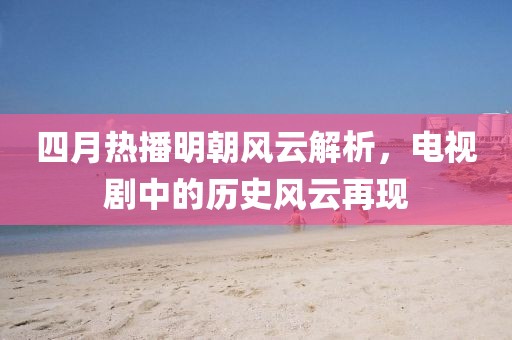 四月热播明朝风云解析，电视剧中的历史风云再现