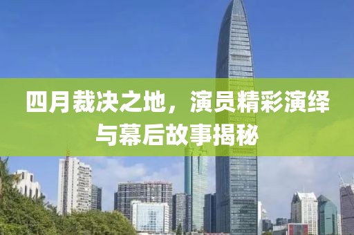 四月裁决之地，演员精彩演绎与幕后故事揭秘