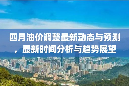 四月油价调整最新动态与预测，最新时间分析与趋势展望