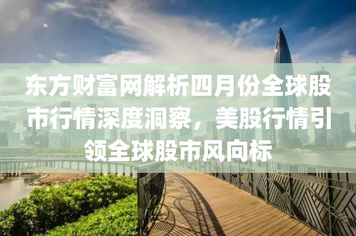 东方财富网解析四月份全球股市行情深度洞察，美股行情引领全球股市风向标