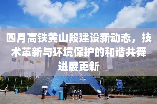 四月高铁黄山段建设新动态，技术革新与环境保护的和谐共舞进展更新
