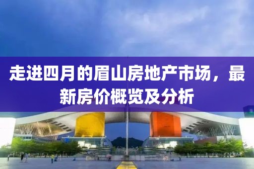 走进四月的眉山房地产市场，最新房价概览及分析