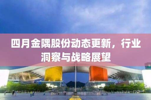 四月金隅股份动态更新，行业洞察与战略展望