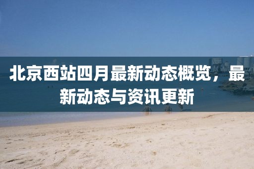 北京西站四月最新动态概览，最新动态与资讯更新