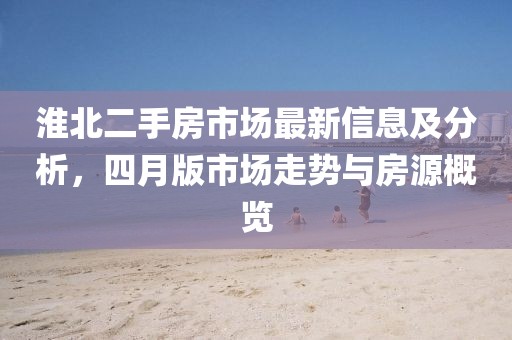 淮北二手房市场最新信息及分析，四月版市场走势与房源概览