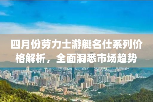 四月份劳力士游艇名仕系列价格解析，全面洞悉市场趋势