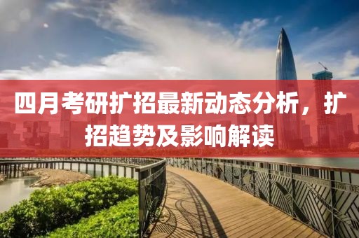 四月考研扩招最新动态分析，扩招趋势及影响解读