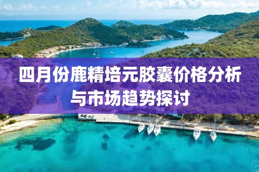 四月份鹿精培元胶囊价格分析与市场趋势探讨