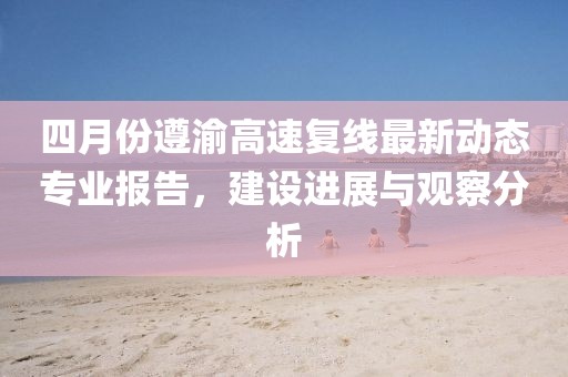 四月份遵渝高速复线最新动态专业报告，建设进展与观察分析