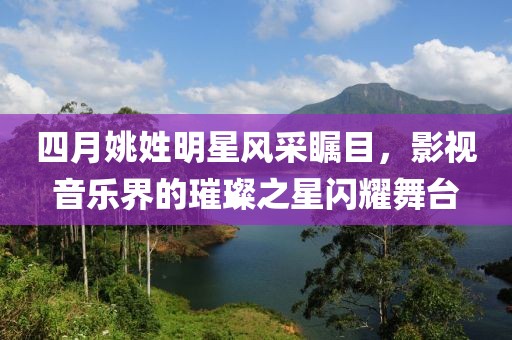 四月姚姓明星风采瞩目，影视音乐界的璀璨之星闪耀舞台