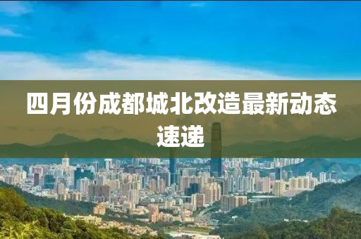 四月份成都城北改造最新动态速递