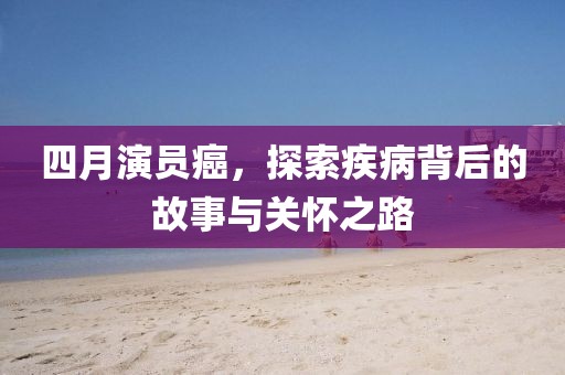 四月演员癌，探索疾病背后的故事与关怀之路