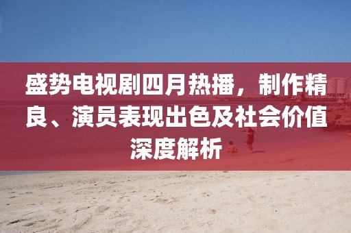 盛势电视剧四月热播，制作精良、演员表现出色及社会价值深度解析