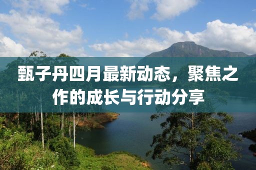 甄子丹四月最新动态，聚焦之作的成长与行动分享
