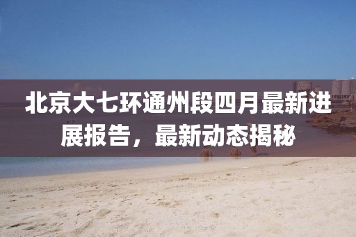 北京大七环通州段四月最新进展报告，最新动态揭秘