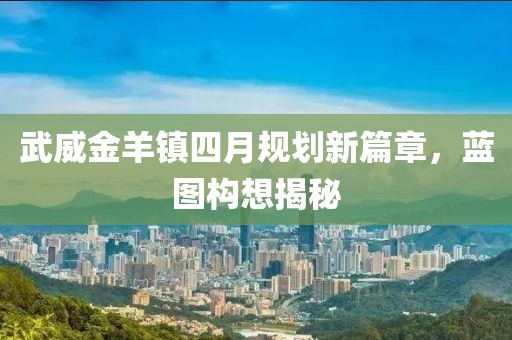 武威金羊镇四月规划新篇章，蓝图构想揭秘