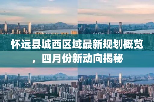 怀远县城西区域最新规划概览，四月份新动向揭秘