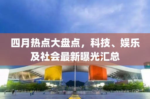 四月热点大盘点，科技、娱乐及社会最新曝光汇总
