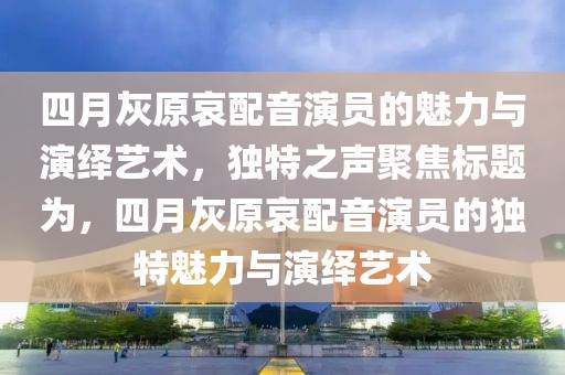 四月灰原哀配音演员的魅力与演绎艺术，独特之声聚焦标题为，四月灰原哀配音演员的独特魅力与演绎艺术