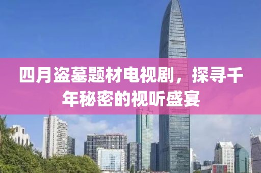 四月盗墓题材电视剧，探寻千年秘密的视听盛宴