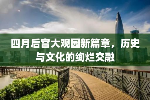 四月后宫大观园新篇章，历史与文化的绚烂交融