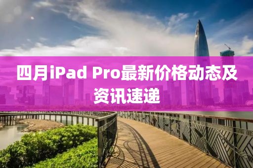 四月iPad Pro最新价格动态及资讯速递