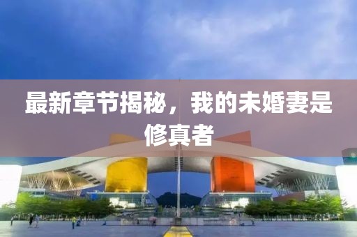 最新章节揭秘，我的未婚妻是修真者