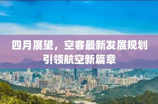 四月展望，空客最新发展规划引领航空新篇章