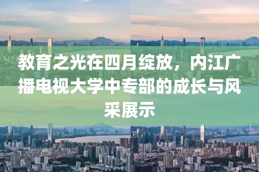 教育之光在四月绽放，内江广播电视大学中专部的成长与风采展示