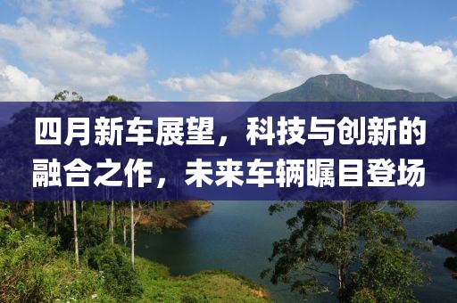 四月新车展望，科技与创新的融合之作，未来车辆瞩目登场