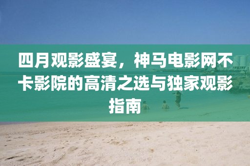 四月观影盛宴，神马电影网不卡影院的高清之选与独家观影指南