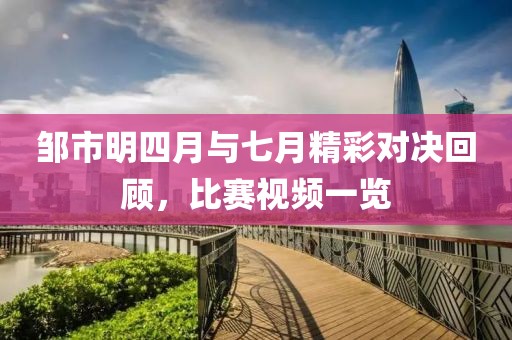 邹市明四月与七月精彩对决回顾，比赛视频一览