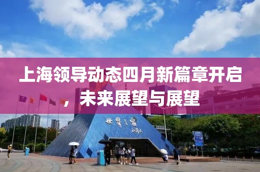 上海领导动态四月新篇章开启，未来展望与展望