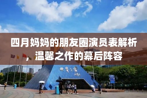 四月妈妈的朋友圈演员表解析，温馨之作的幕后阵容