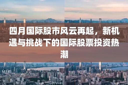 四月国际股市风云再起，新机遇与挑战下的国际股票投资热潮