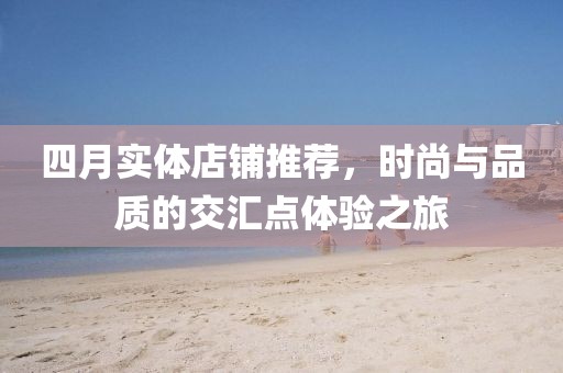 四月实体店铺推荐，时尚与品质的交汇点体验之旅