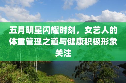 五月明星闪耀时刻，女艺人的体重管理之道与健康积极形象关注