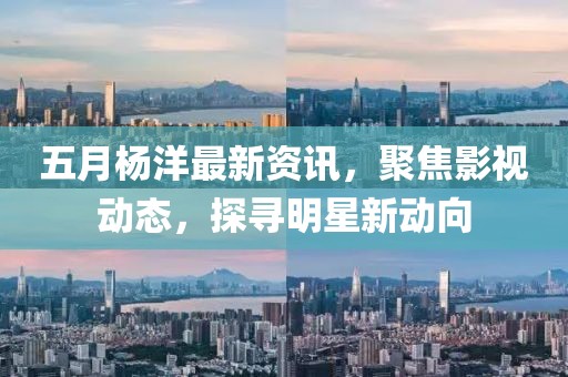 五月杨洋最新资讯，聚焦影视动态，探寻明星新动向