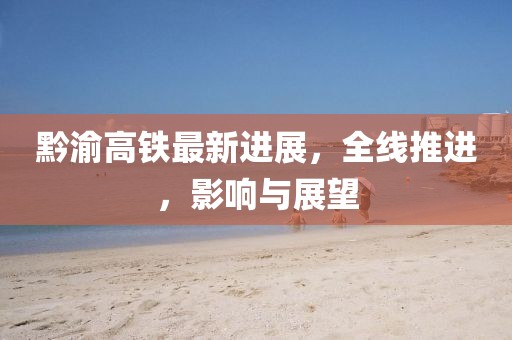 黔渝高铁最新进展，全线推进，影响与展望