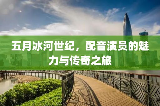 五月冰河世纪，配音演员的魅力与传奇之旅
