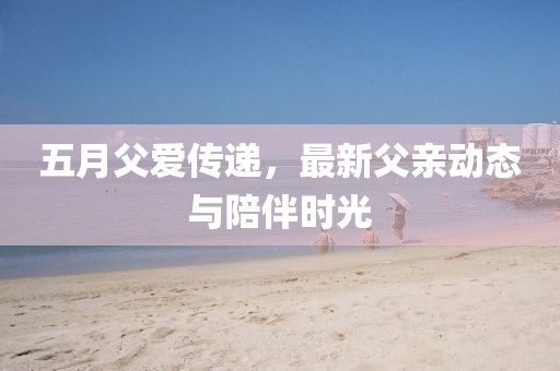五月父爱传递，最新父亲动态与陪伴时光