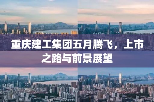 重庆建工集团五月腾飞，上市之路与前景展望