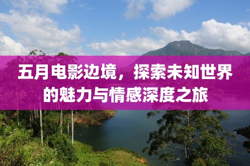 五月电影边境，探索未知世界的魅力与情感深度之旅