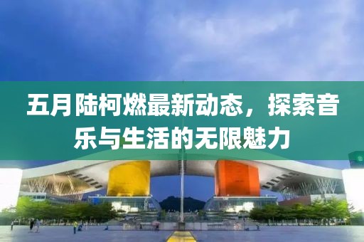 五月陆柯燃最新动态，探索音乐与生活的无限魅力