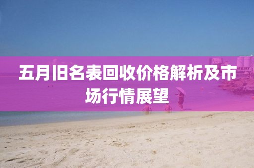 五月旧名表回收价格解析及市场行情展望